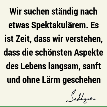 Wir suchen ständig nach etwas Spektakulärem. Es ist Zeit, dass wir verstehen, dass die schönsten Aspekte des Lebens langsam, sanft und ohne Lärm