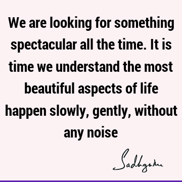 We are looking for something spectacular all the time. It is time we understand the most beautiful aspects of life happen slowly, gently, without any