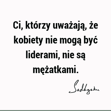 Ci, którzy uważają, że kobiety nie mogą być liderami, nie są męż