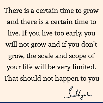 There is a certain time to grow and there is a certain time to live. If you live too early, you will not grow and if you don’t grow, the scale and scope of