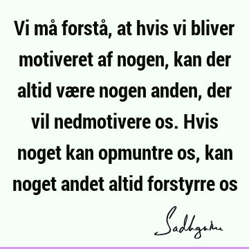 Vi må forstå, at hvis vi bliver motiveret af nogen, kan der altid være nogen anden, der vil nedmotivere os. Hvis noget kan opmuntre os, kan noget andet altid