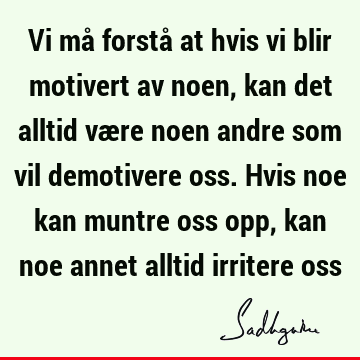 Vi må forstå at hvis vi blir motivert av noen, kan det alltid være noen andre som vil demotivere oss. Hvis noe kan muntre oss opp, kan noe annet alltid