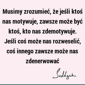 Musimy zrozumieć, że jeśli ktoś nas motywuje, zawsze może być ktoś, kto nas zdemotywuje. Jeśli coś może nas rozweselić, coś innego zawsze może nas zdenerwować