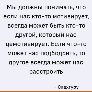 Мы должны понимать, что если нас кто-то мотивирует, всегда может быть кто-то другой, который нас демотивирует. Если что-то может нас подбодрить, то другое всегд