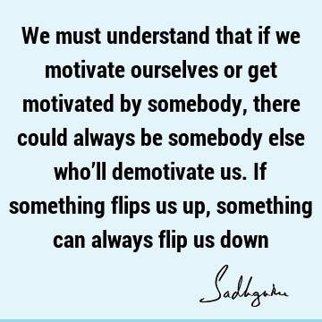 We must understand that if we motivate ourselves or get motivated by somebody, there could always be somebody else who’ll demotivate us. If something flips us