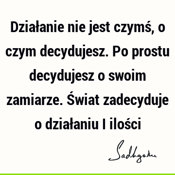 Działanie nie jest czymś, o czym decydujesz. Po prostu decydujesz o swoim zamiarze. Świat zadecyduje o działaniu i iloś