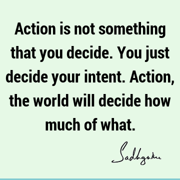 Action is not something that you decide. You just decide your intent. Action, the world will decide how much of