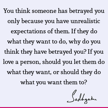 You think someone has betrayed you only because you have unrealistic expectations of them. If they do what they want to do, why do you think they have betrayed