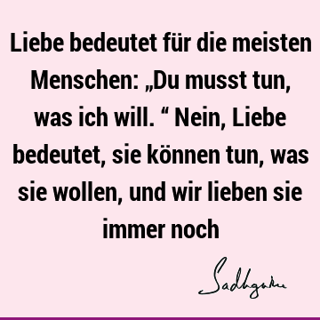 Liebe bedeutet für die meisten Menschen: „Du musst tun, was ich will.“ Nein, Liebe bedeutet, sie können tun, was sie wollen, und wir lieben sie immer