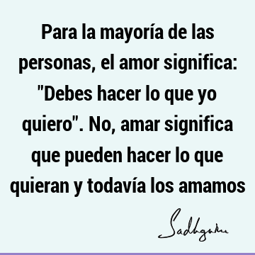 Para la mayoría de las personas, el amor significa: "Debes hacer lo que yo quiero". No, amar significa que pueden hacer lo que quieran y todavía los