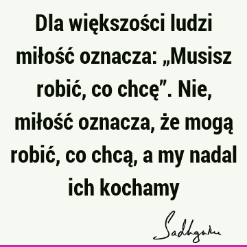 Dla większości ludzi miłość oznacza: „Musisz robić, co chcę”. Nie, miłość oznacza, że mogą robić, co chcą, a my nadal ich