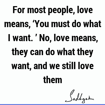 For most people, love means, ‘You must do what I want.’ No, love means, they can do what they want, and we still love