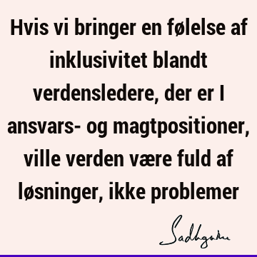 Hvis vi bringer en følelse af inklusivitet blandt verdensledere, der er i ansvars- og magtpositioner, ville verden være fuld af løsninger, ikke