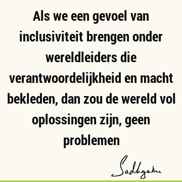 Als we een gevoel van inclusiviteit brengen onder wereldleiders die verantwoordelijkheid en macht bekleden, dan zou de wereld vol oplossingen zijn, geen