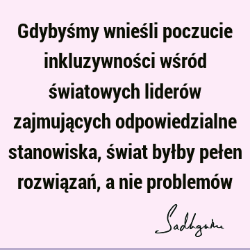 Gdybyśmy wnieśli poczucie inkluzywności wśród światowych liderów zajmujących odpowiedzialne stanowiska, świat byłby pełen rozwiązań, a nie problemó