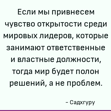 Если мы привнесем чувство открытости среди мировых лидеров, которые занимают ответственные и властные должности, тогда мир будет полон решений, а не проблем