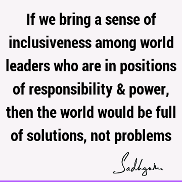If we bring a sense of inclusiveness among world leaders who are in positions of responsibility & power, then the world would be full of solutions, not
