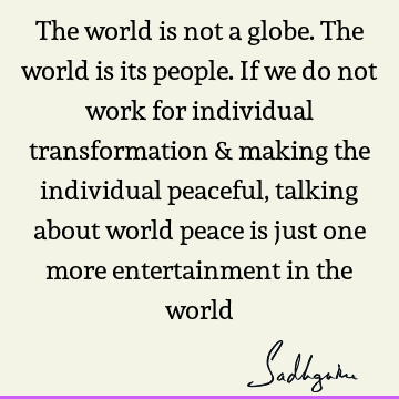 The world is not a globe. The world is its people. If we do not work for individual transformation & making the individual peaceful, talking about world peace