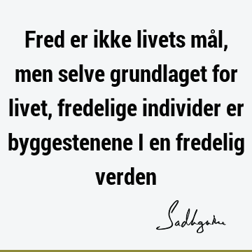 Fred er ikke livets mål, men selve grundlaget for livet, fredelige individer er byggestenene i en fredelig