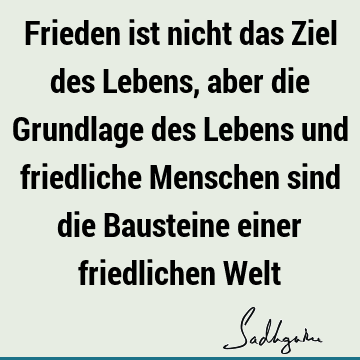 Frieden ist nicht das Ziel des Lebens, aber die Grundlage des Lebens und friedliche Menschen sind die Bausteine einer friedlichen W