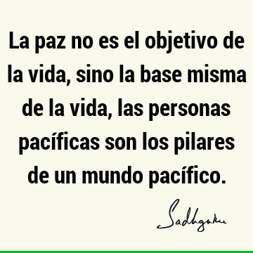 La paz no es el objetivo de la vida, sino la base misma de la vida, las personas pacíficas son los pilares de un mundo pací