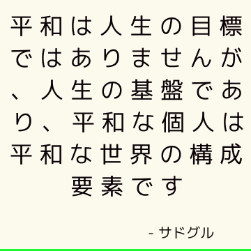 平和は人生の目標ではありませんが、人生の基盤であり、平和な個人は平和な世界の構成要素です