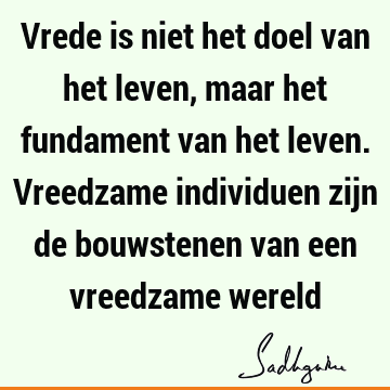 Vrede is niet het doel van het leven, maar het fundament van het leven. Vreedzame individuen zijn de bouwstenen van een vreedzame