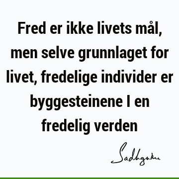 Fred er ikke livets mål, men selve grunnlaget for livet, fredelige individer er byggesteinene i en fredelig