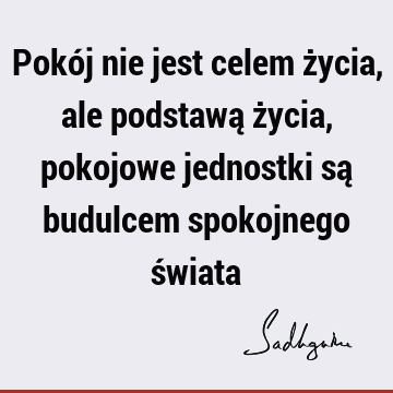 Pokój nie jest celem życia, ale podstawą życia, pokojowe jednostki są budulcem spokojnego ś