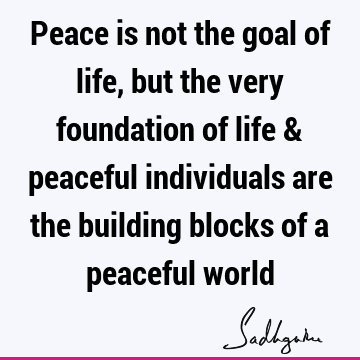 Peace is not the goal of life, but the very foundation of life & peaceful individuals are the building blocks of a peaceful