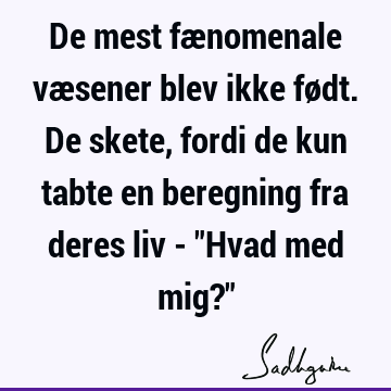 De mest fænomenale væsener blev ikke født. De skete, fordi de kun tabte en beregning fra deres liv - "Hvad med mig?"