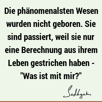 Die phänomenalsten Wesen wurden nicht geboren. Sie sind passiert, weil sie nur eine Berechnung aus ihrem Leben gestrichen haben - "Was ist mit mir?"