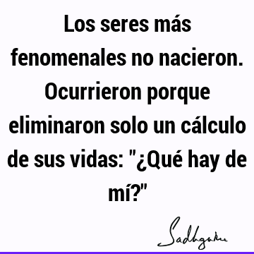 Los seres más fenomenales no nacieron. Ocurrieron porque eliminaron solo un cálculo de sus vidas: "¿Qué hay de mí?"