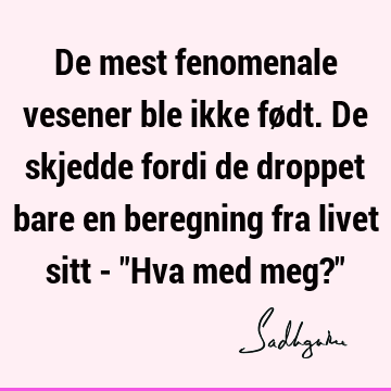 De mest fenomenale vesener ble ikke født. De skjedde fordi de droppet bare en beregning fra livet sitt - "Hva med meg?"