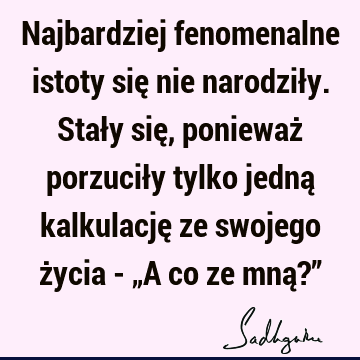 Najbardziej fenomenalne istoty się nie narodziły. Stały się, ponieważ porzuciły tylko jedną kalkulację ze swojego życia - „A co ze mną?”