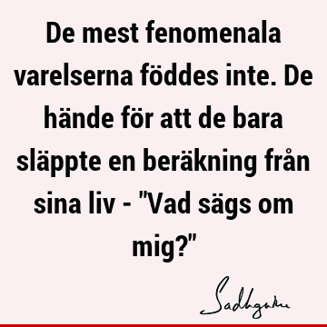 De mest fenomenala varelserna föddes inte. De hände för att de bara släppte en beräkning från sina liv - "Vad sägs om mig?"