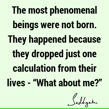 The most phenomenal beings were not born. They happened because they dropped just one calculation from their lives - “What about me?”