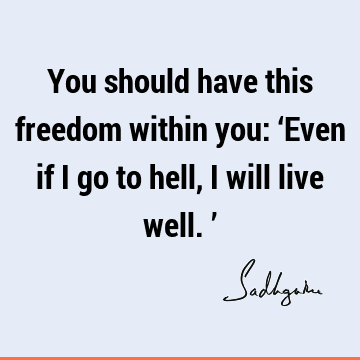 You should have this freedom within you: ‘Even if I go to hell, I will live well.’