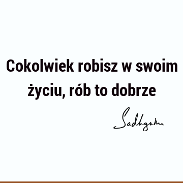 Cokolwiek robisz w swoim życiu, rób to