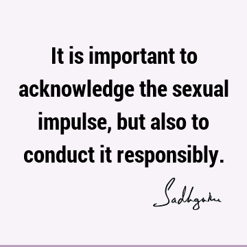 It is important to acknowledge the sexual impulse, but also to conduct it