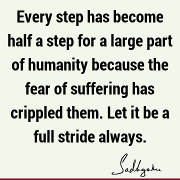 Every step has become half a step for a large part of humanity because the fear of suffering has crippled them. Let it be a full stride