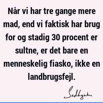 Når vi har tre gange mere mad, end vi faktisk har brug for og stadig 30 procent er sultne, er det bare en menneskelig fiasko, ikke en