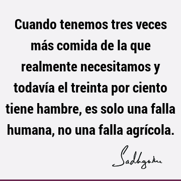 Cuando tenemos tres veces más comida de la que realmente necesitamos y todavía el treinta por ciento tiene hambre, es solo una falla humana, no una falla agrí