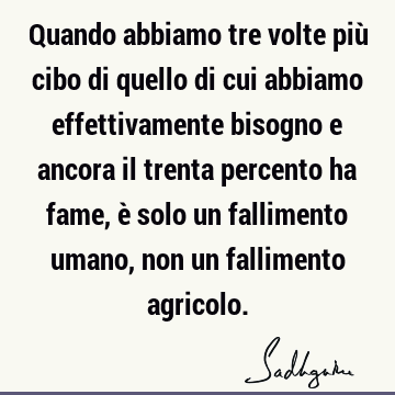 Quando abbiamo tre volte più cibo di quello di cui abbiamo effettivamente bisogno e ancora il trenta percento ha fame, è solo un fallimento umano, non un