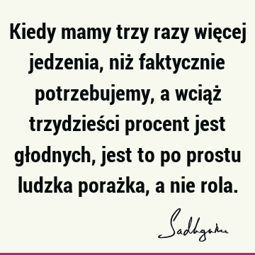 Kiedy mamy trzy razy więcej jedzenia, niż faktycznie potrzebujemy, a wciąż trzydzieści procent jest głodnych, jest to po prostu ludzka porażka, a nie