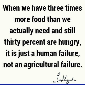 When we have three times more food than we actually need and still thirty percent are hungry, it is just a human failure, not an agricultural