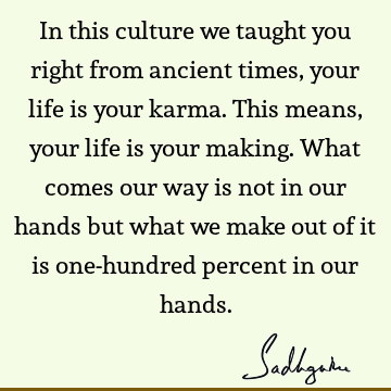 In this culture we taught you right from ancient times, your life is your karma. This means, your life is your making. What comes our way is not in our hands