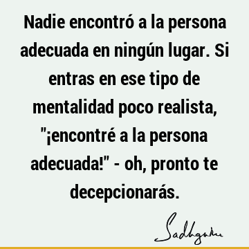 Nadie encontró a la persona adecuada en ningún lugar. Si entras en ese tipo de mentalidad poco realista, "¡encontré a la persona adecuada!" - oh, pronto te