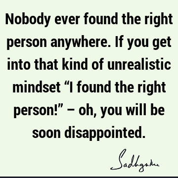 Nobody ever found the right person anywhere. If you get into that kind of unrealistic mindset “I found the right person!” – oh, you will be soon