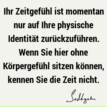 Ihr Zeitgefühl ist momentan nur auf Ihre physische Identität zurückzuführen. Wenn Sie hier ohne Körpergefühl sitzen können, kennen Sie die Zeit